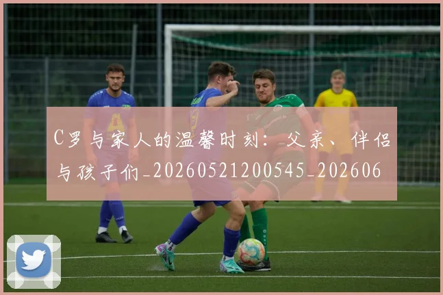 C罗与家人的温馨时刻:父亲、伴侣与孩子们_20260521200545_20260606165326