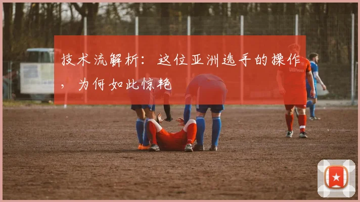 技术流解析：这位亚洲选手的操作，为何如此惊艳