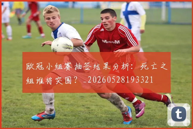 欧冠小组赛抽签结果分析:死亡之组谁将突围?_20260528193321