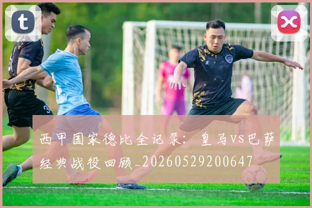 西甲国家德比全记录:皇马vs巴萨经典战役回顾_20260529200647