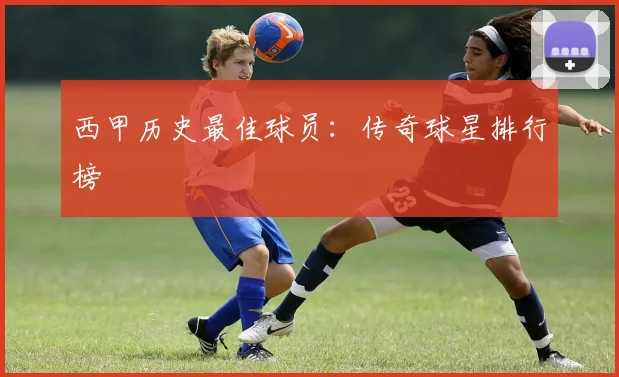 西甲历史最佳球员:传奇球星排行榜