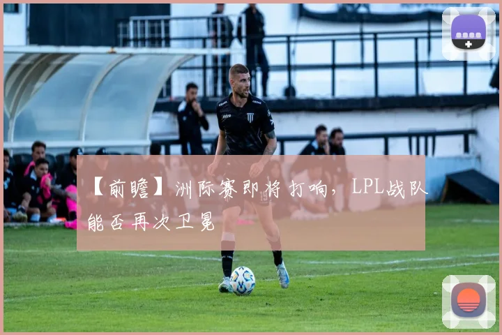【前瞻】洲际赛即将打响，LPL战队能否再次卫冕