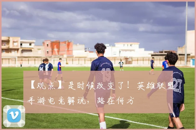 【观点】是时候改变了！英雄联盟手游电竞解说，路在何方
